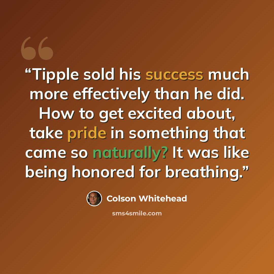 “Tipple sold his success much more effectively than he did. How to get excited about, take pride in something that came so naturally? It was like being honored for breathing.” quote by Colson Whitehead