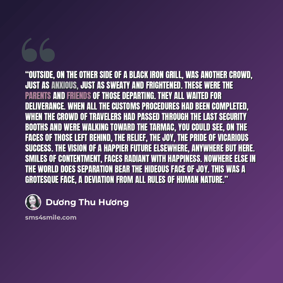“Outside, on the other side of a black iron grill, was another crowd, just as anxious, just as sweaty and frightened. These were the parents and friends of those departing. They all waited for deliverance. When all the customs procedures had been completed, when the crowd of travelers had passed…” quote by Duong Thu Huong