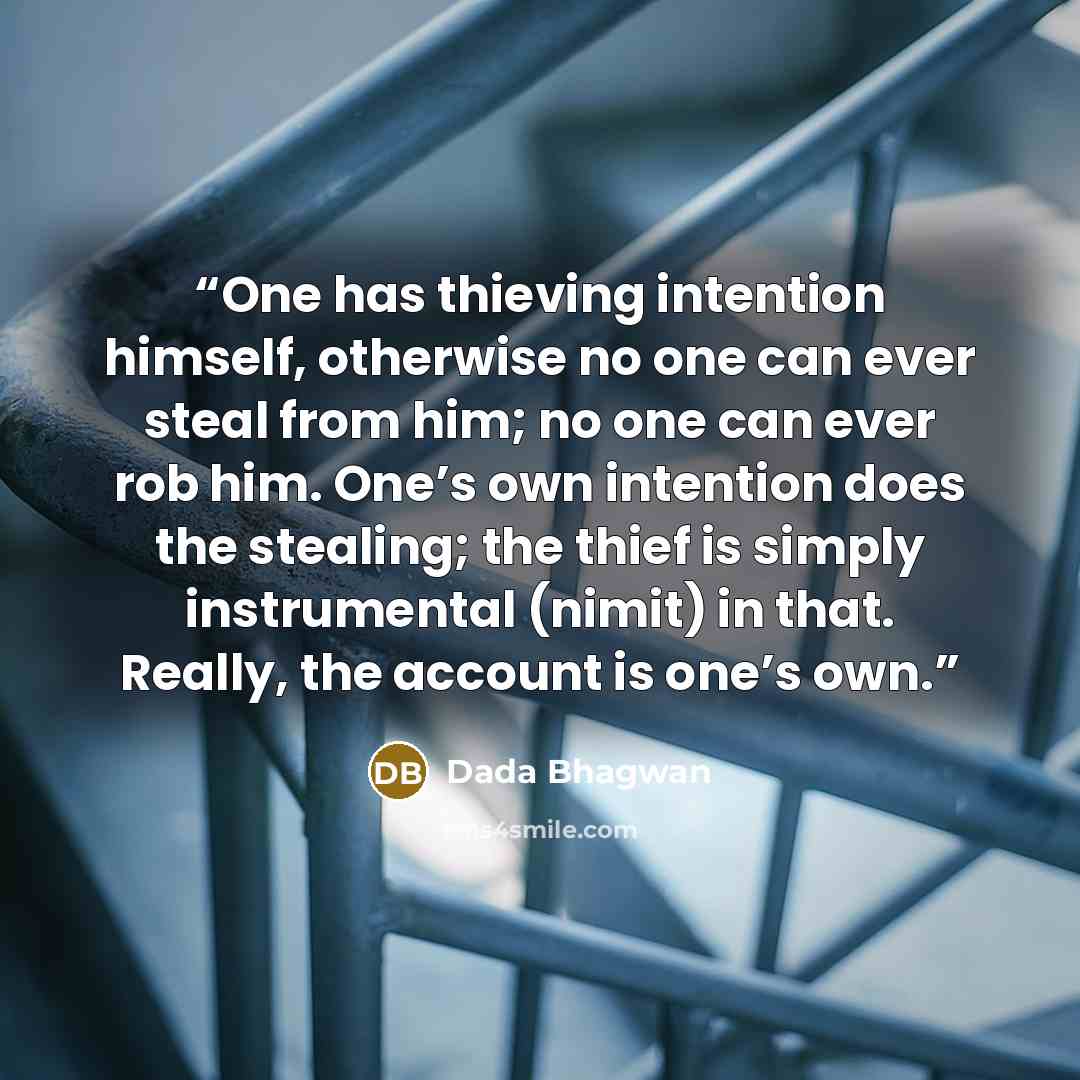 “One has thieving intention himself, otherwise no one can ever steal from him; no one can ever rob him. One’s own intention does the stealing; the thief is simply instrumental (nimit) in that. Really, the account is one’s own.” quote by Dada Bhagwan