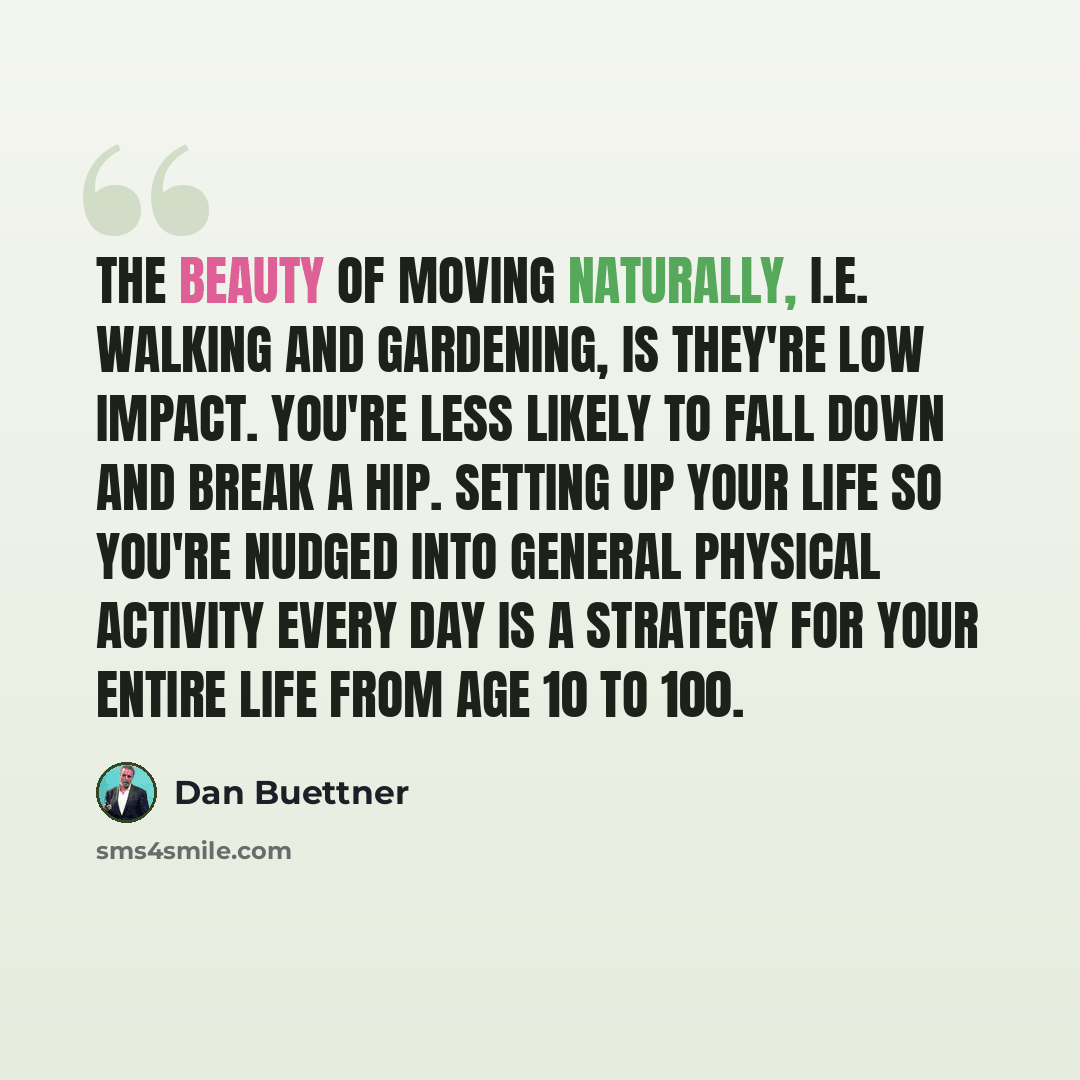 “The beauty of moving naturally, i.e. walking and gardening, is they're low impact. You're less likely to fall down and break a hip. Setting up your life so you're nudged into general physical activity every day is a strategy for your entire life from age 10 to 100.” quote by Dan Buettner