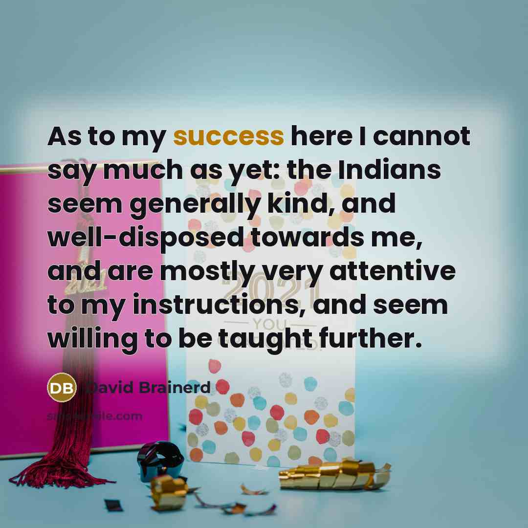 “As to my success here I cannot say much as yet: the Indians seem generally kind, and well-disposed towards me, and are mostly very attentive to my instructions, and seem willing to be taught further.” quote by David Brainerd