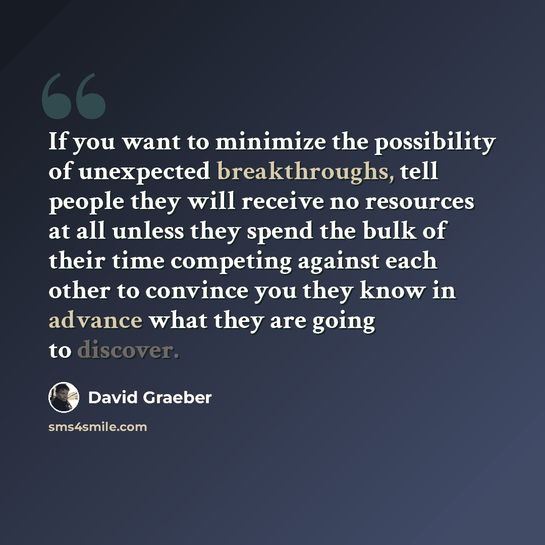 “If you want to minimize the possibility of unexpected breakthroughs, tell people they will receive no resources at all unless they spend the bulk of their time competing against each other to convince you they know in advance what they are going to discover.” quote by David Graeber