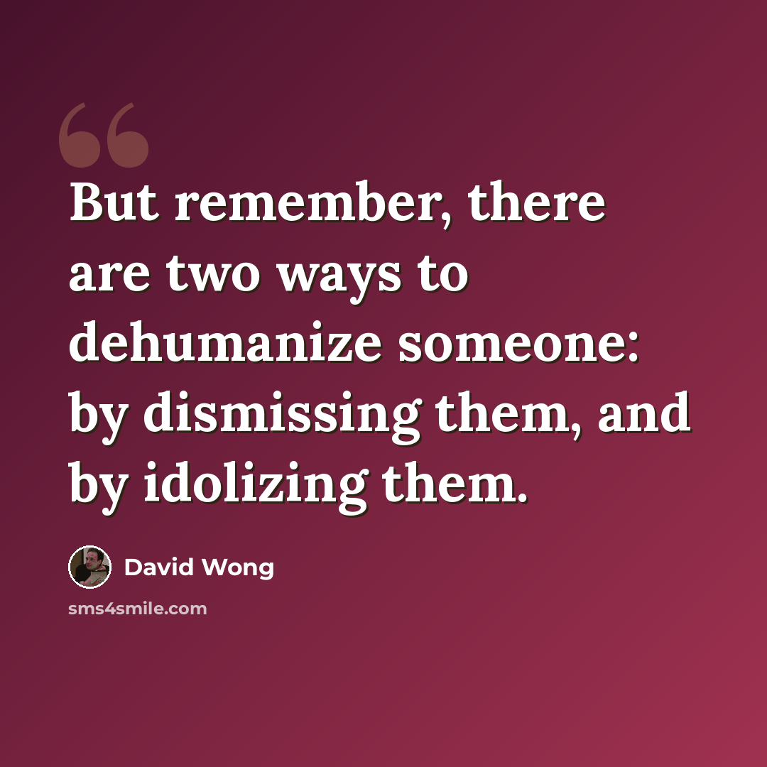 “But remember, there are two ways to dehumanize someone: by dismissing them, and by idolizing them.” quote by David Wong
