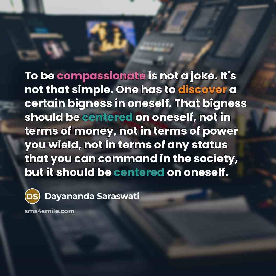 “To be compassionate is not a joke. It's not that simple. One has to discover a certain bigness in oneself. That bigness should be centered on oneself, not in terms of money, not in terms of power you wield, not in terms of any status that you can command in the society, but it should be centered…” quote by Dayananda Saraswati