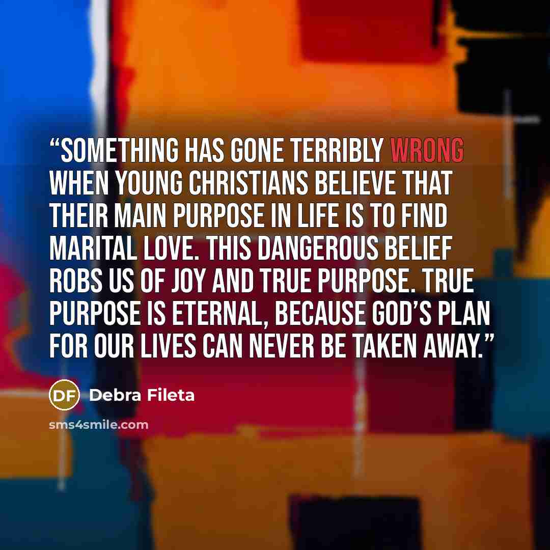 “Something has gone terribly wrong when young Christians believe that their main purpose in life is to find marital love. This dangerous belief robs us of joy and true purpose. True purpose is eternal, because God’s plan for our lives can never be taken away.” quote by Debra Fileta