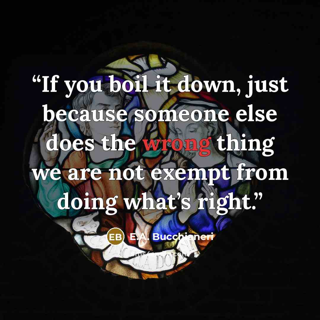 “If you boil it down, just because someone else does the wrong thing we are not exempt from doing what’s right.” quote by E.A. Bucchianeri
