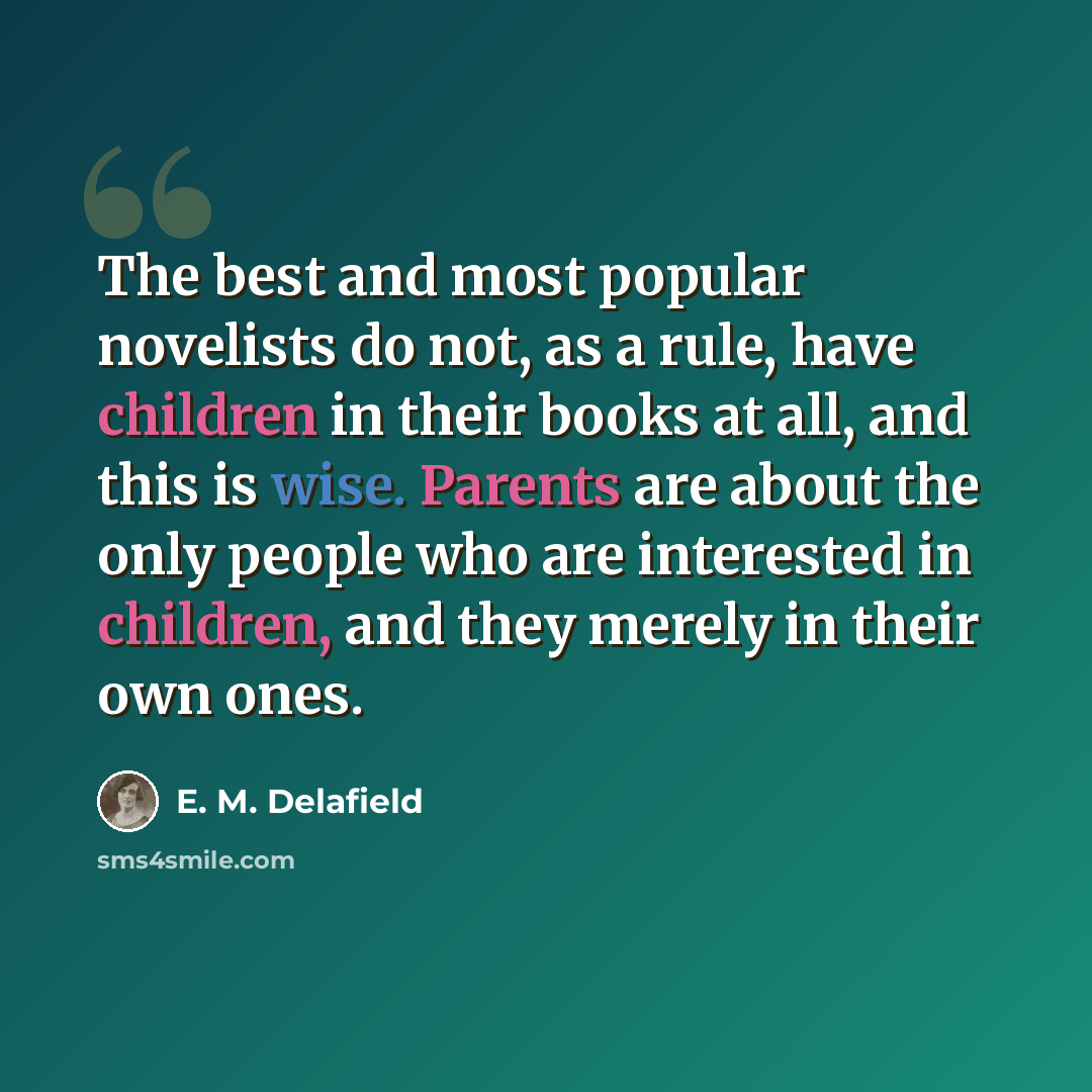 “The best and most popular novelists do not, as a rule, have children in their books at all, and this is wise. Parents are about the only people who are interested in children, and they merely in their own ones.” quote by E. M. Delafield