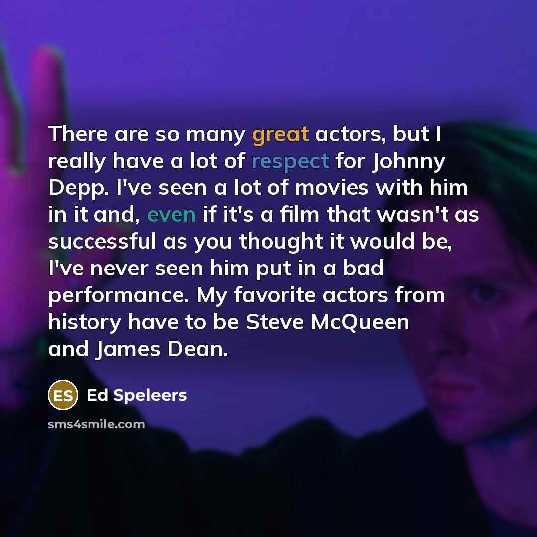 “There are so many great actors, but I really have a lot of respect for Johnny Depp. I've seen a lot of movies with him in it and, even if it's a film that wasn't as successful as you thought it would be, I've never seen him put in a bad performance. My favorite actors from history have to be Steve…” quote by Ed Speleers