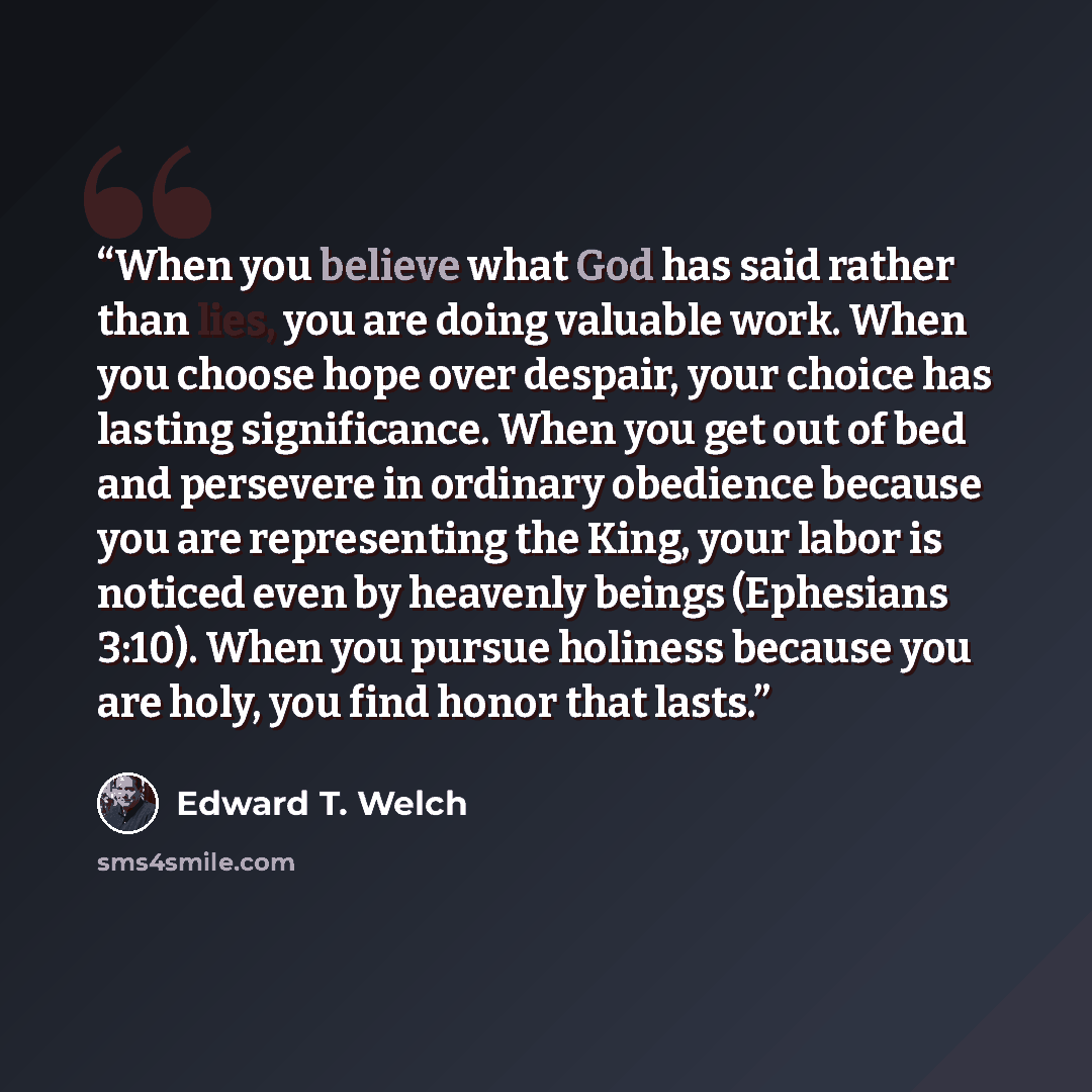 “When you believe what God has said rather than lies, you are doing valuable work. When you choose hope over despair, your choice has lasting significance. When you get out of bed and persevere in ordinary obedience because you are representing the King, your labor is noticed even by heavenly…” quote by Edward T. Welch