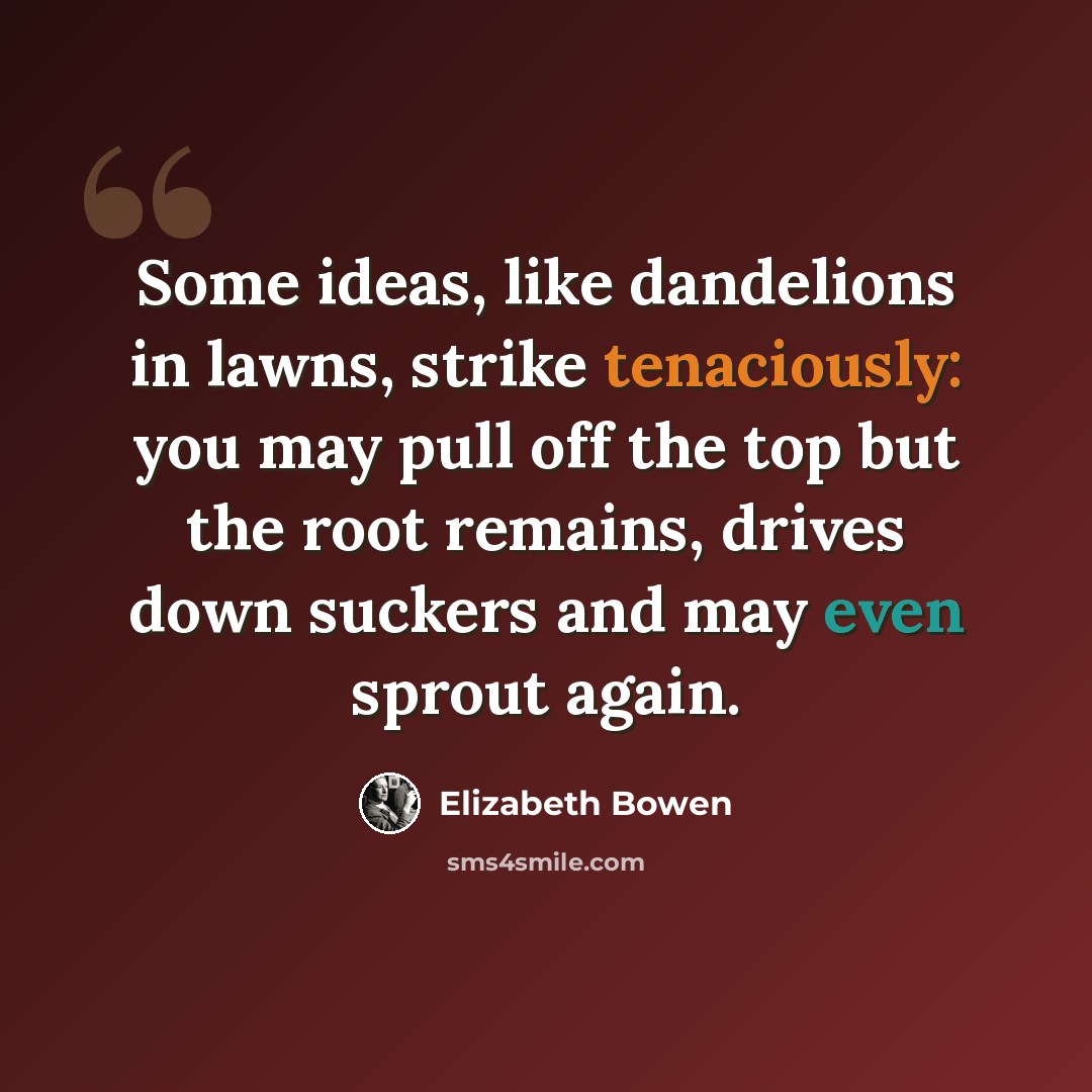“Some ideas, like dandelions in lawns, strike tenaciously: you may pull off the top but the root remains, drives down suckers and may even sprout again.” quote by Elizabeth Bowen