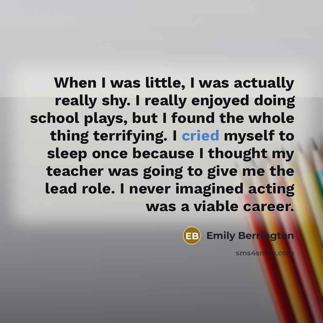 “When I was little, I was actually really shy. I really enjoyed doing school plays, but I found the whole thing terrifying. I cried myself to sleep once because I thought my teacher was going to give me the lead role. I never imagined acting was a viable career.” quote by Emily Berrington