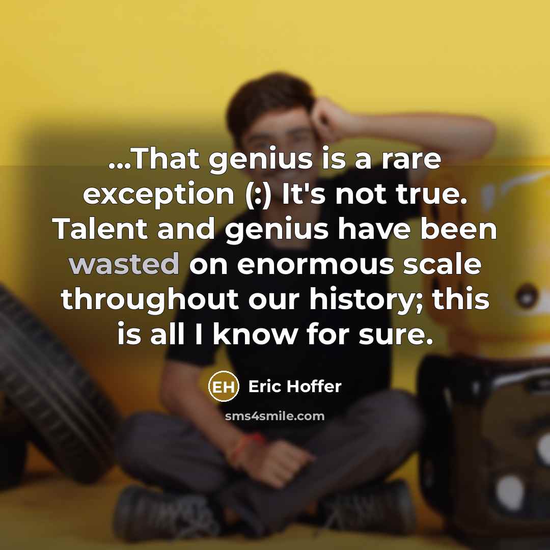 “...That genius is a rare exception (:) It's not true. Talent and genius have been wasted on enormous scale throughout our history; this is all I know for sure.” quote by Eric Hoffer