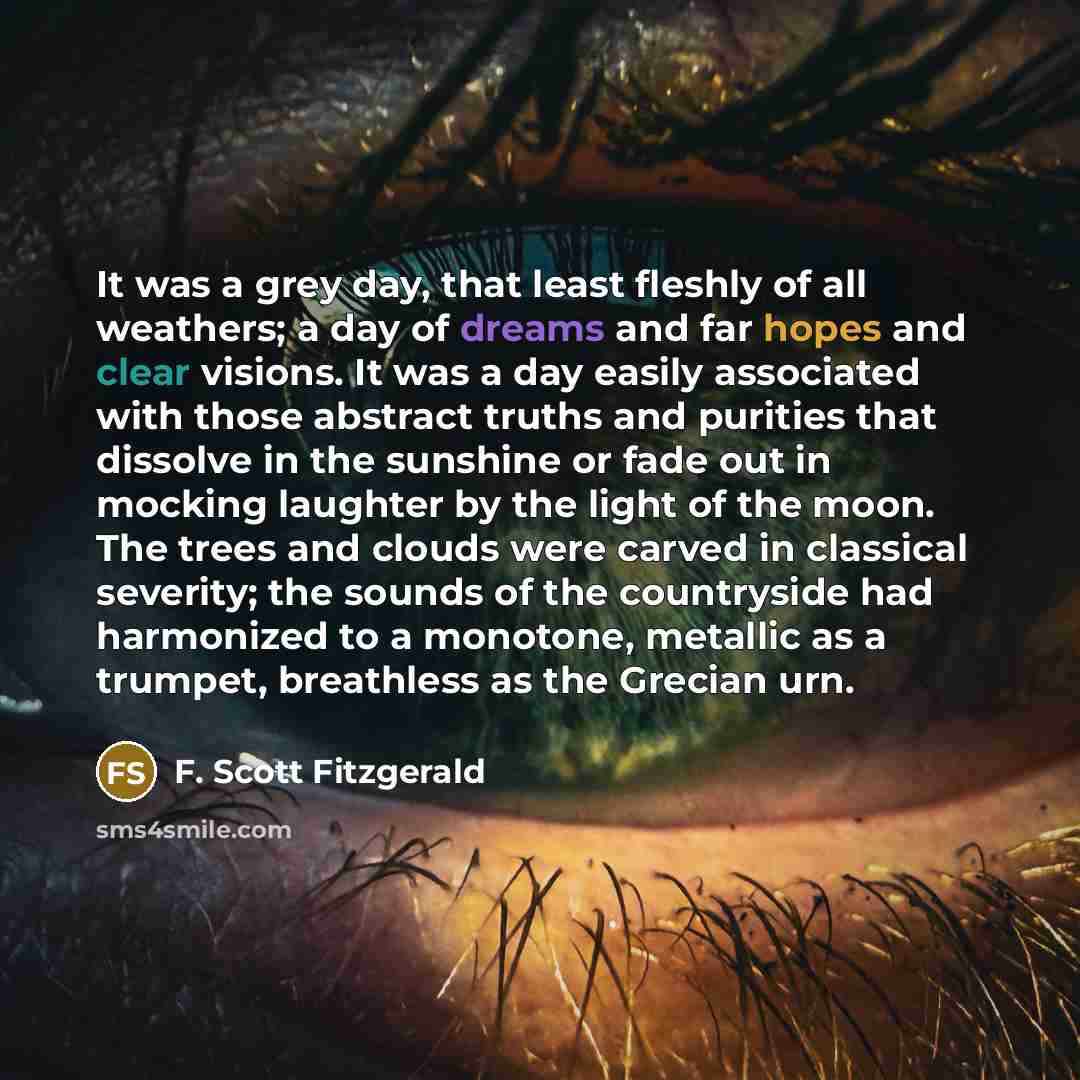 “It was a grey day, that least fleshly of all weathers; a day of dreams and far hopes and clear visions. It was a day easily associated with those abstract truths and purities that dissolve in the sunshine or fade out in mocking laughter by the light of the moon. The trees and clouds were carved in…” quote by F. Scott Fitzgerald