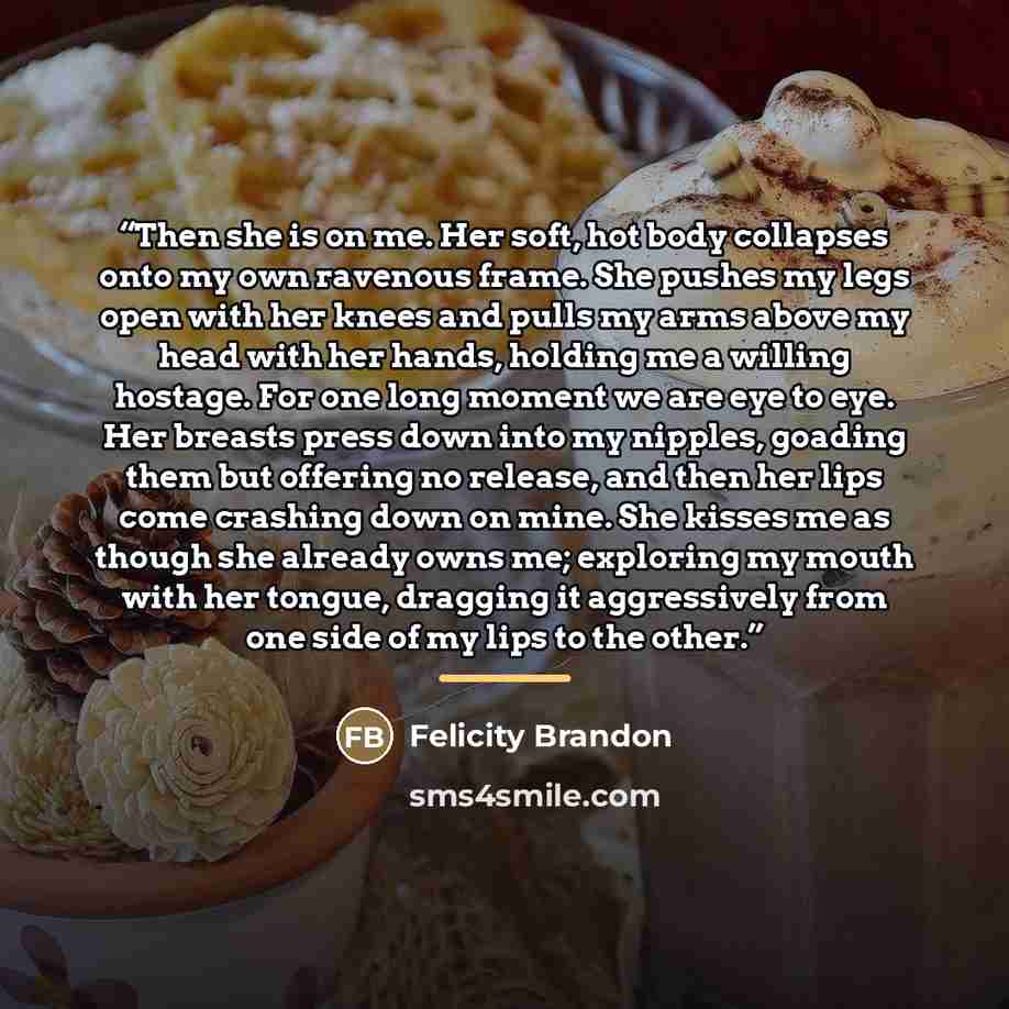 “Then she is on me. Her soft, hot body collapses onto my own ravenous frame. She pushes my legs open with her knees and pulls my arms above my head with her hands, holding me a willing hostage. For one long moment we are eye to eye. Her breasts press down into my nipples, goading them but offering…” quote by Felicity Brandon