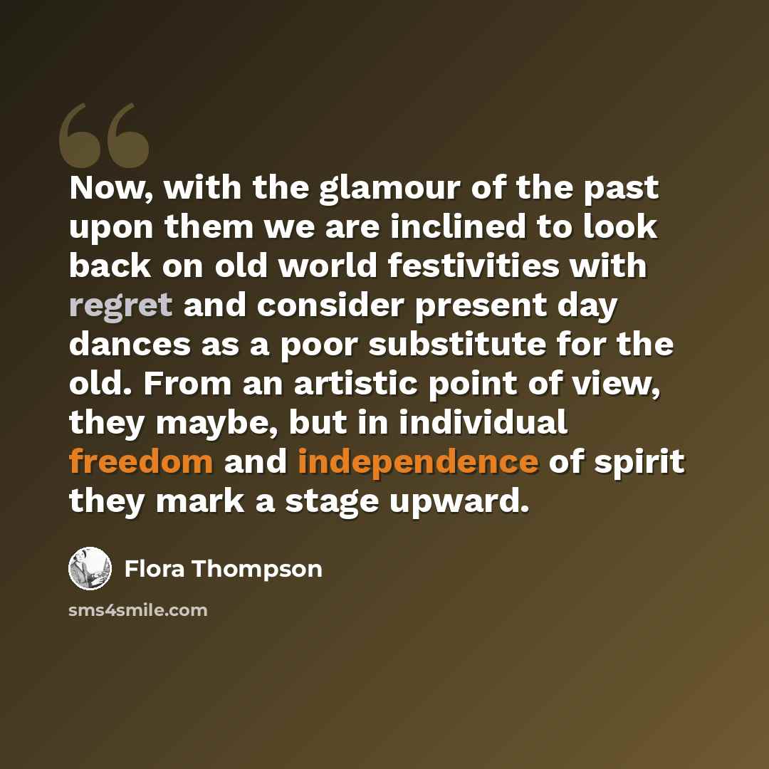 “Now, with the glamour of the past upon them we are inclined to look back on old world festivities with regret and consider present day dances as a poor substitute for the old. From an artistic point of view, they maybe, but in individual freedom and independence of spirit they mark a stage upward.” quote by Flora Thompson