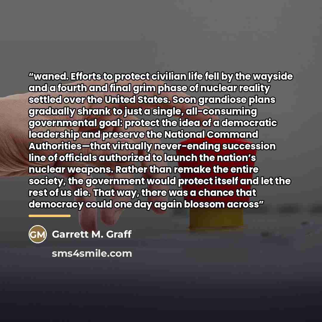 “waned. Efforts to protect civilian life fell by the wayside and a fourth and final grim phase of nuclear reality settled over the United States. Soon grandiose plans gradually shrank to just a single, all-consuming governmental goal: protect the idea of a democratic leadership and preserve the…” quote by Garrett M. Graff