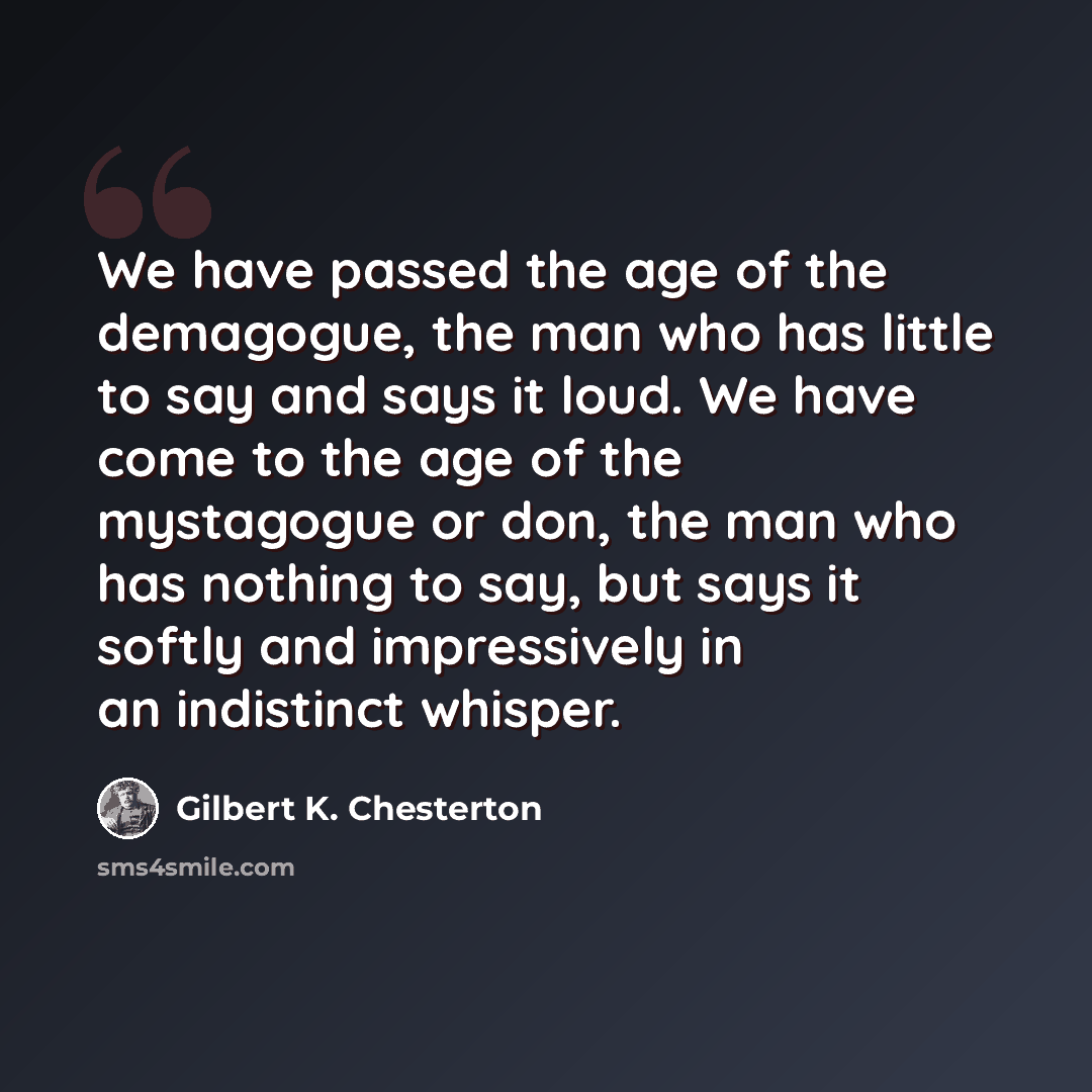 “We have passed the age of the demagogue, the man who has little to say and says it loud. We have come to the age of the mystagogue or don, the man who has nothing to say, but says it softly and impressively in an indistinct whisper.” quote by Gilbert K. Chesterton