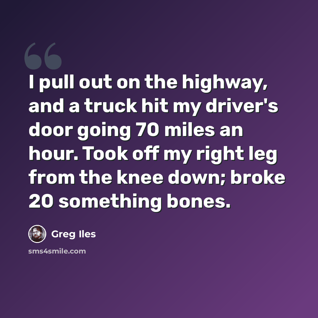 “I pull out on the highway, and a truck hit my driver's door going 70 miles an hour. Took off my right leg from the knee down; broke 20 something bones.” quote by Greg Iles