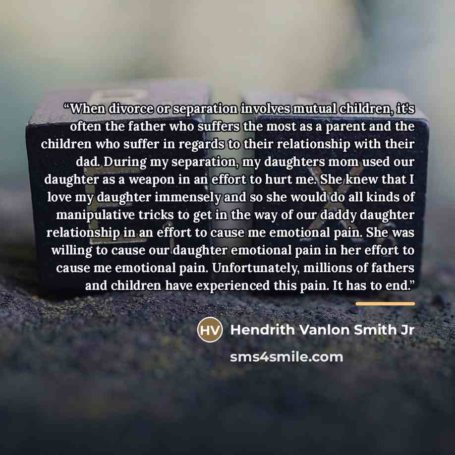 “When divorce or separation involves mutual children, it's often the father who suffers the most as a parent and the children who suffer in regards to their relationship with their dad. During my separation, my daughters mom used our daughter as a weapon in an effort to hurt me. She knew that I…” quote by Hendrith Vanlon Smith Jr