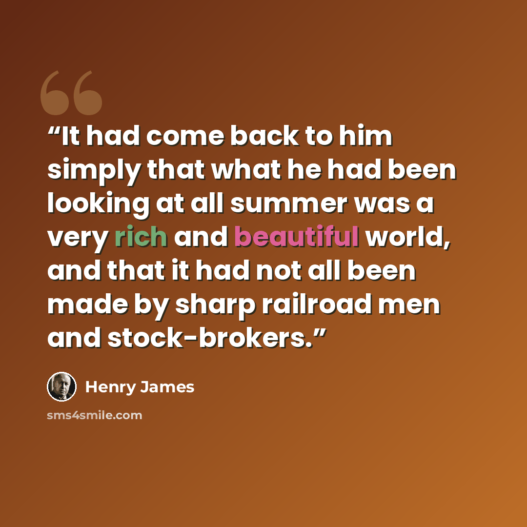 “It had come back to him simply that what he had been looking at all summer was a very rich and beautiful world, and that it had not all been made by sharp railroad men and stock-brokers.” quote by Henry James