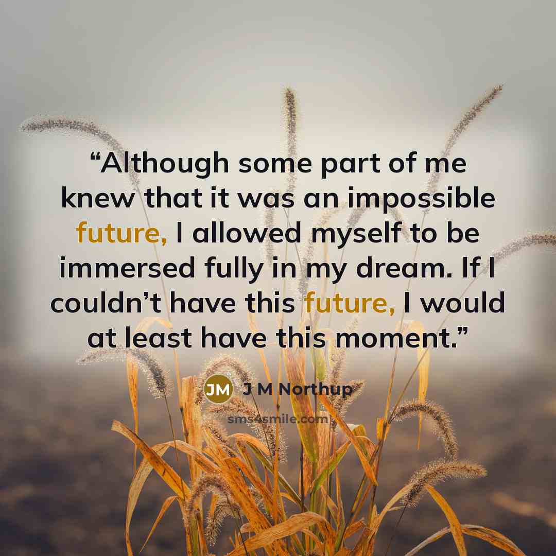 “Although some part of me knew that it was an impossible future, I allowed myself to be immersed fully in my dream. If I couldn’t have this future, I would at least have this moment.” quote by J M Northup