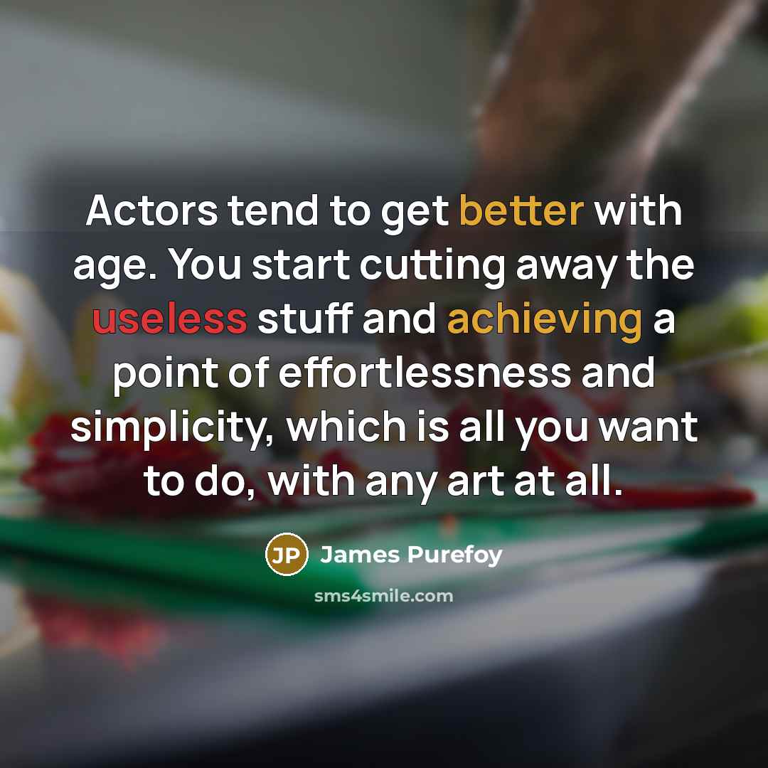 “Actors tend to get better with age. You start cutting away the useless stuff and achieving a point of effortlessness and simplicity, which is all you want to do, with any art at all.” quote by James Purefoy