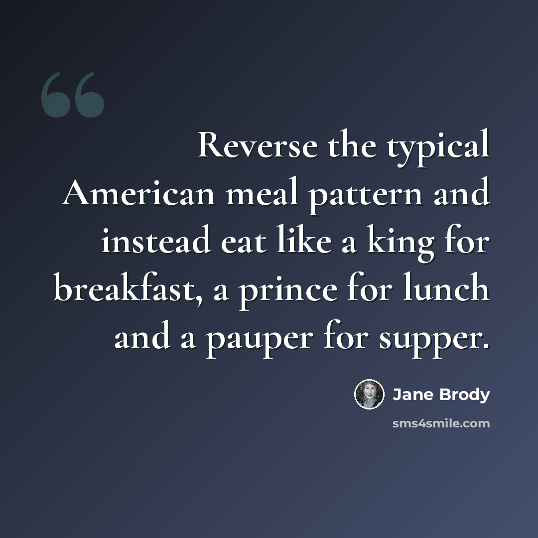 “Reverse the typical American meal pattern and instead eat like a king for breakfast, a prince for lunch and a pauper for supper.” quote by Jane Brody