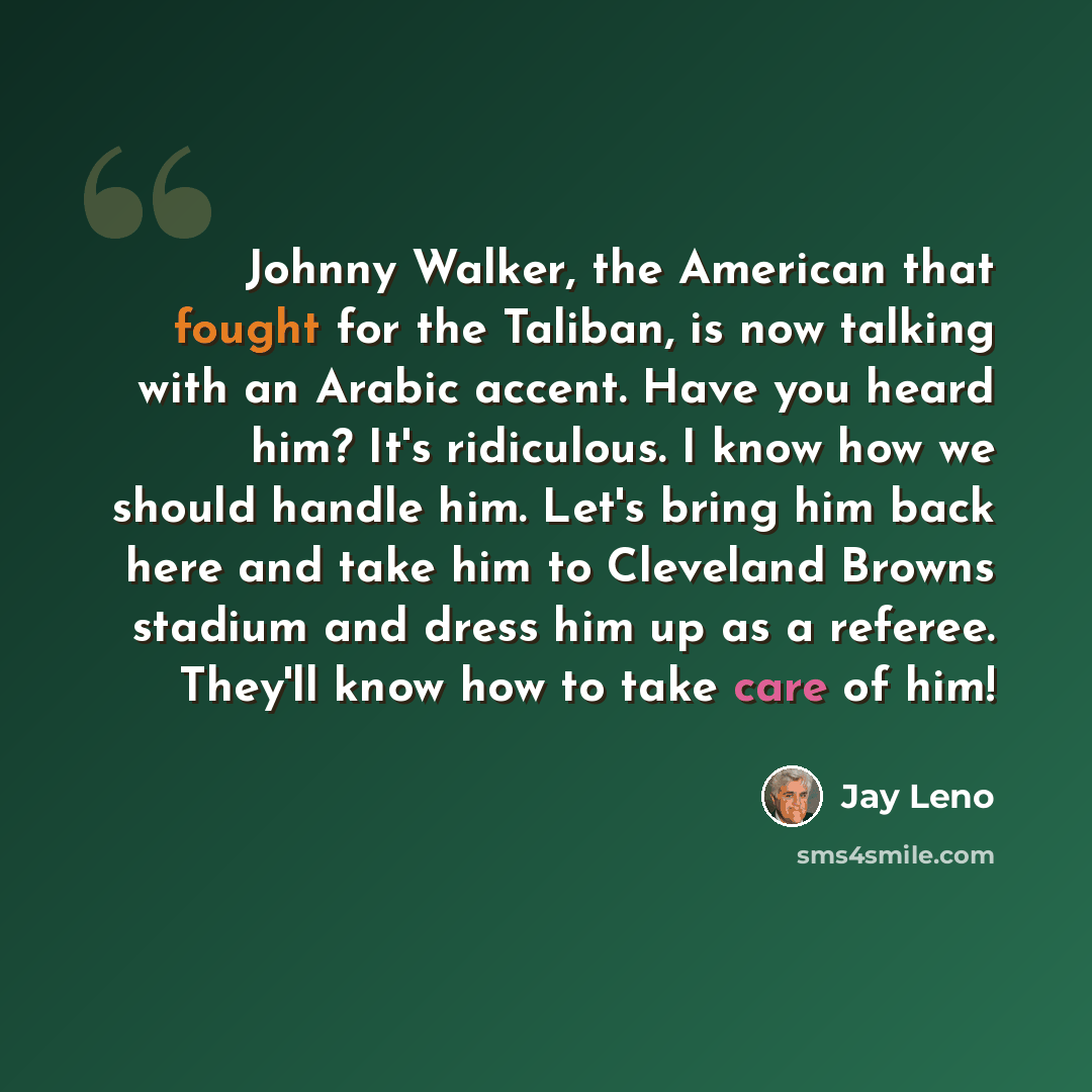 “Johnny Walker, the American that fought for the Taliban, is now talking with an Arabic accent. Have you heard him? It's ridiculous. I know how we should handle him. Let's bring him back here and take him to Cleveland Browns stadium and dress him up as a referee. They'll know how to take care of him!” quote by Jay Leno