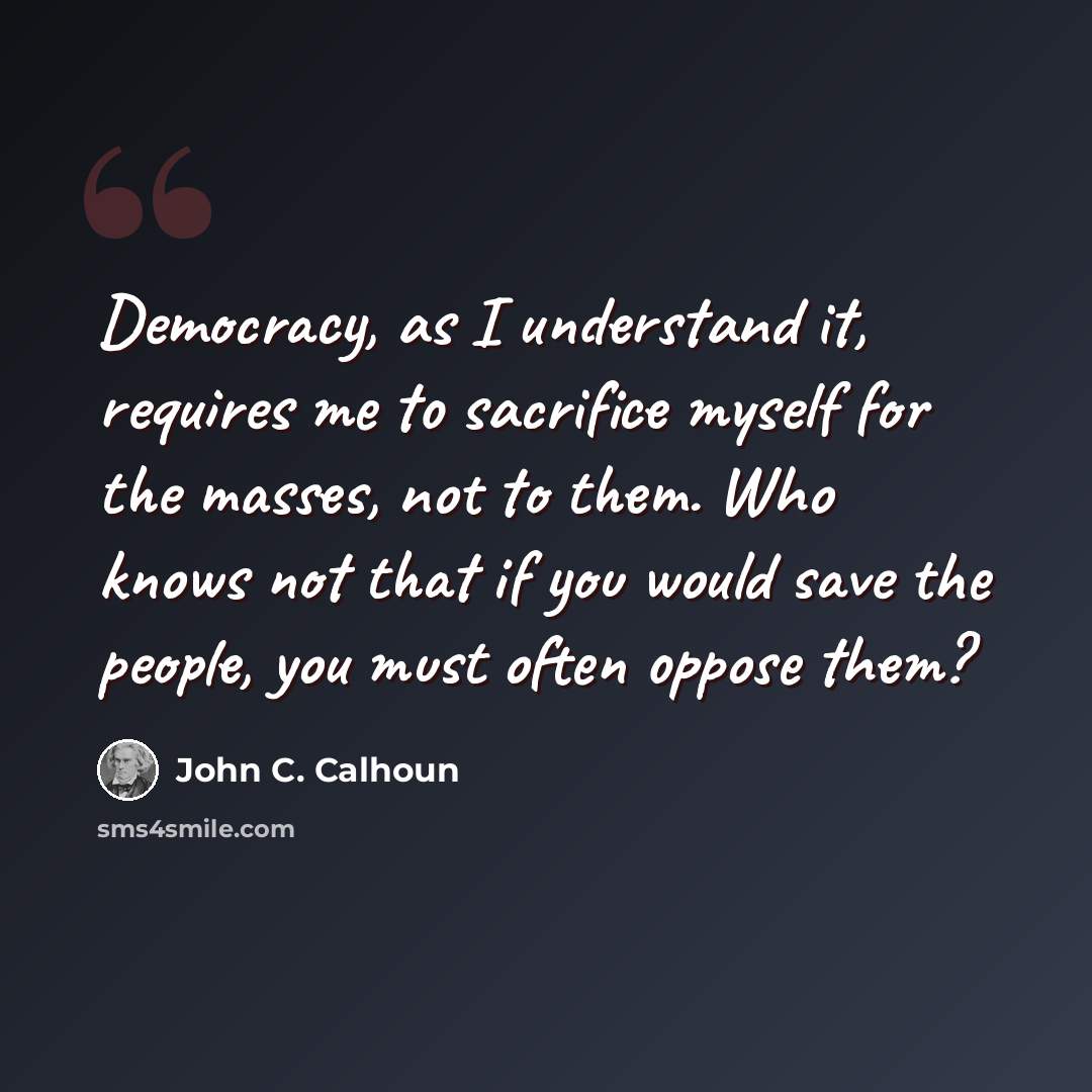 “Democracy, as I understand it, requires me to sacrifice myself for the masses, not to them. Who knows not that if you would save the people, you must often oppose them?” quote by John C. Calhoun