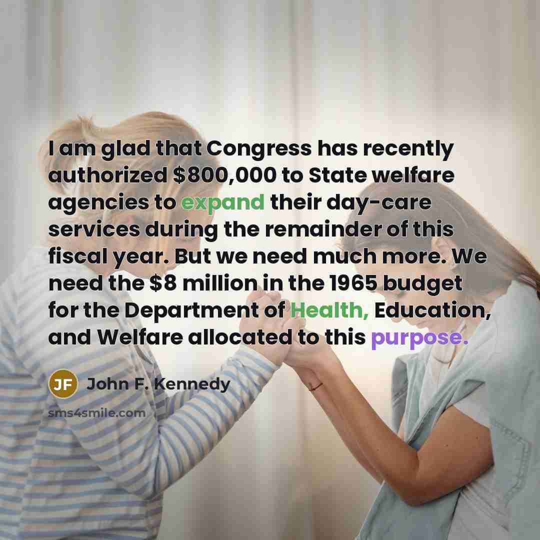 “I am glad that Congress has recently authorized $800,000 to State welfare agencies to expand their day-care services during the remainder of this fiscal year. But we need much more. We need the $8 million in the 1965 budget for the Department of Health, Education, and Welfare allocated to this…” quote by John F. Kennedy