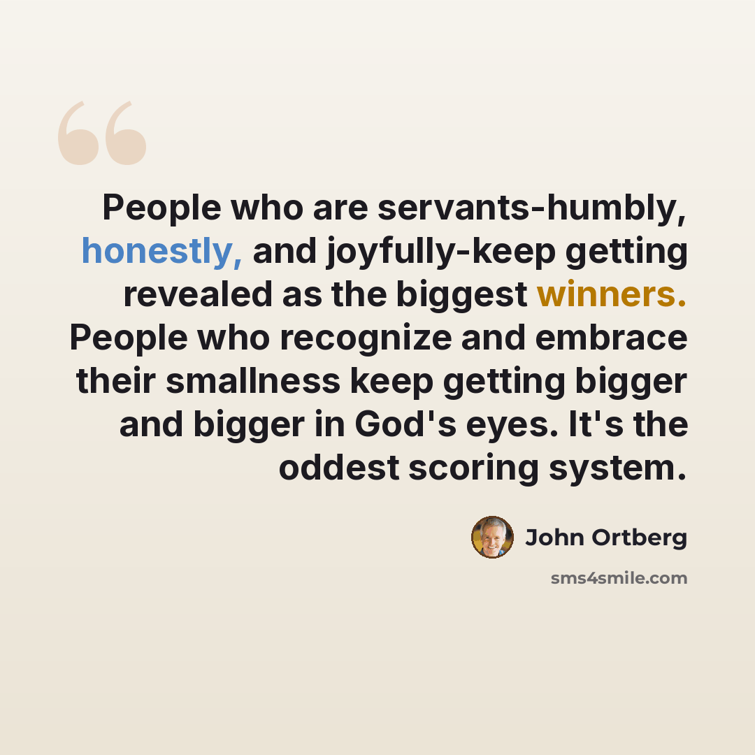 “People who are servants-humbly, honestly, and joyfully-keep getting revealed as the biggest winners. People who recognize and embrace their smallness keep getting bigger and bigger in God's eyes. It's the oddest scoring system.” quote by John Ortberg