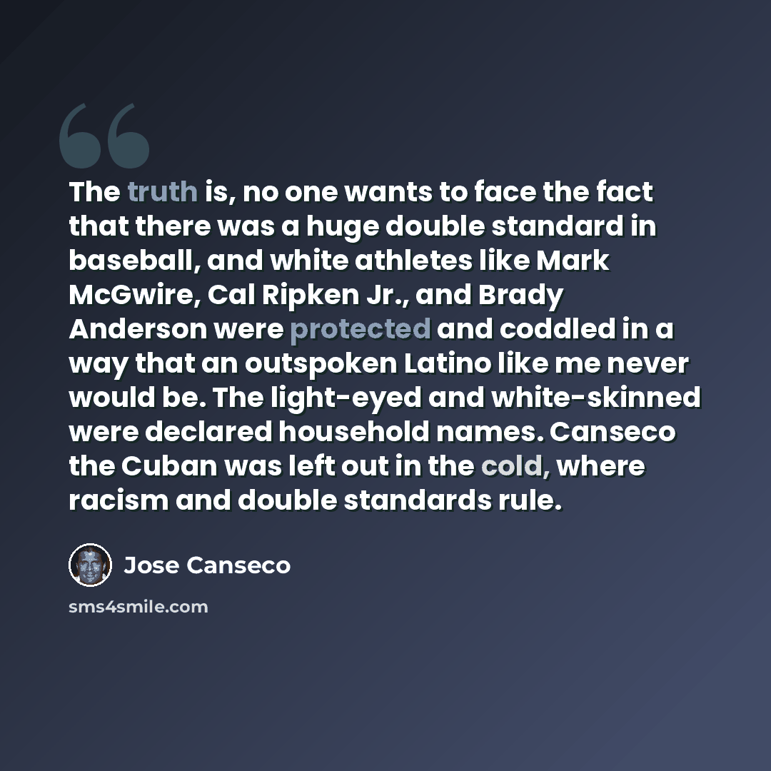 “The truth is, no one wants to face the fact that there was a huge double standard in baseball, and white athletes like Mark McGwire, Cal Ripken Jr., and Brady Anderson were protected and coddled in a way that an outspoken Latino like me never would be. The light-eyed and white-skinned were…” quote by Jose Canseco