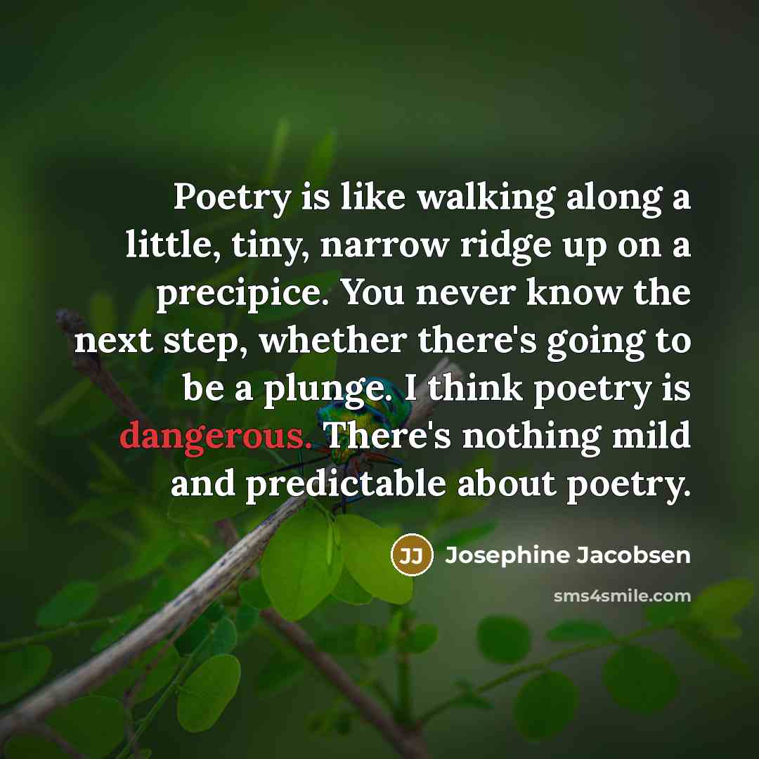 “Poetry is like walking along a little, tiny, narrow ridge up on a precipice. You never know the next step, whether there's going to be a plunge. I think poetry is dangerous. There's nothing mild and predictable about poetry.” quote by Josephine Jacobsen