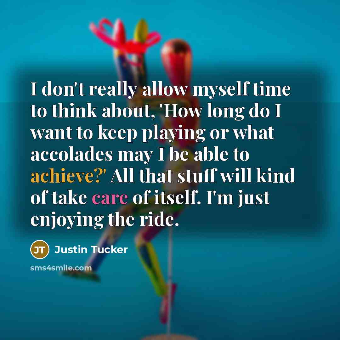 “I don't really allow myself time to think about, 'How long do I want to keep playing or what accolades may I be able to achieve?' All that stuff will kind of take care of itself. I'm just enjoying the ride.” quote by Justin Tucker