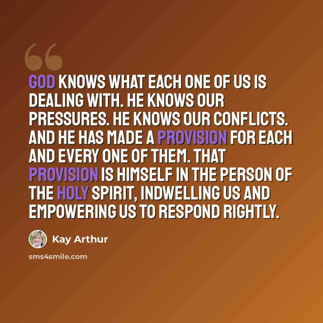 “God knows what each one of us is dealing with. He knows our pressures. He knows our conflicts. And He has made a provision for each and every one of them. That provision is Himself in the person of the Holy Spirit, indwelling us and empowering us to respond rightly.” quote by Kay Arthur