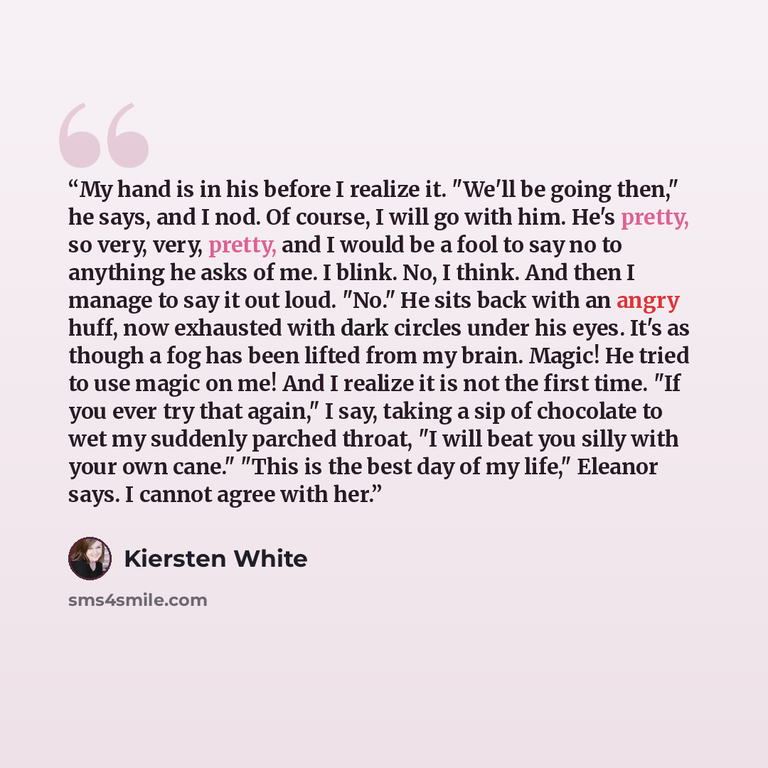 “My hand is in his before I realize it. "We'll be going then," he says, and I nod. Of course, I will go with him. He's pretty, so very, very, pretty, and I would be a fool to say no to anything he asks of me. I blink. No, I think. And then I manage to say it out loud. "No." He sits back with an…” quote by Kiersten White