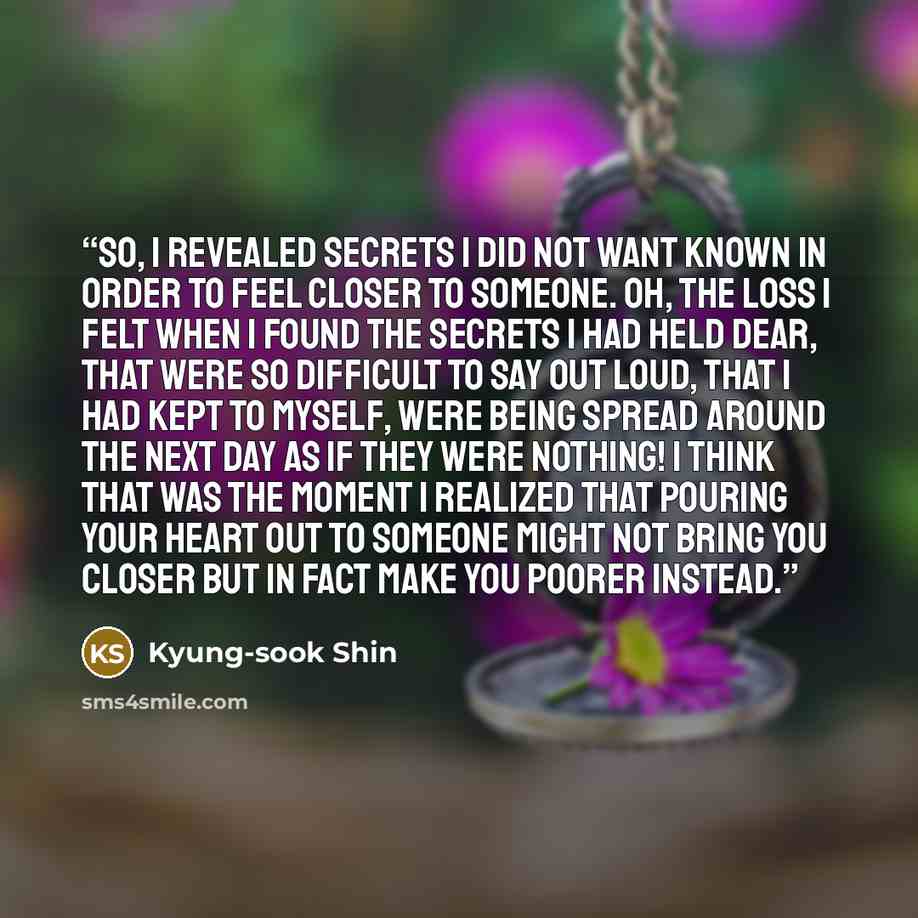 “So, I revealed secrets I did not want known in order to feel closer to someone. Oh, the loss I felt when I found the secrets I had held dear, that were so difficult to say out loud, that I had kept to myself, were being spread around the next day as if they were nothing! I think that was the…” quote by Kyung-sook Shin
