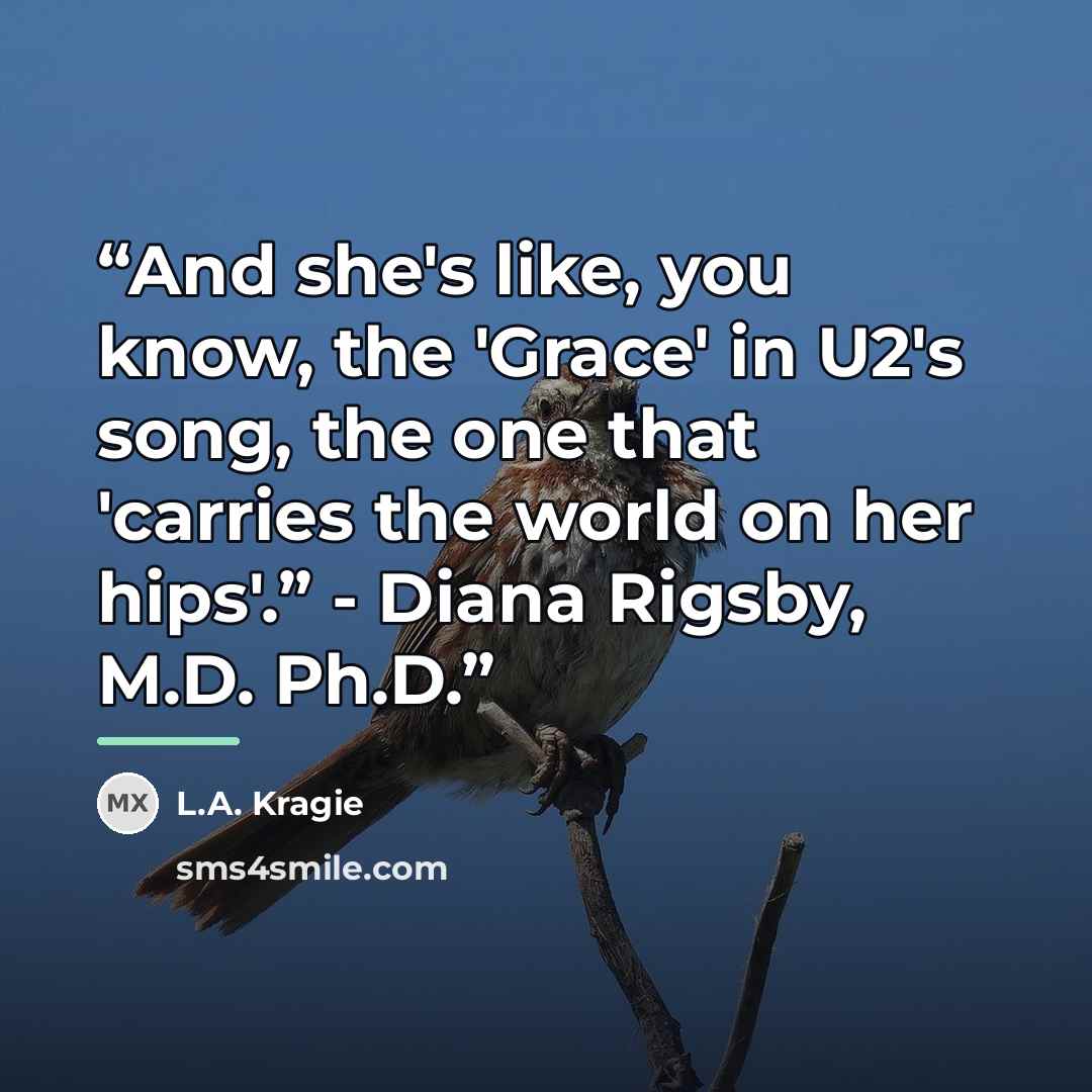 “And she's like, you know, the 'Grace' in U2's song, the one that 'carries the world on her hips'.” - Diana Rigsby, M.D. Ph.D.” quote by L.A. Kragie