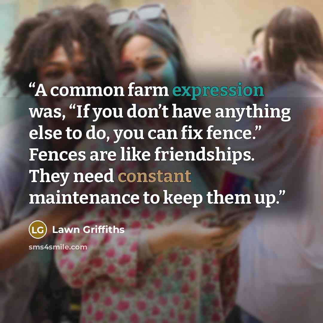 “A common farm expression was, “If you don’t have anything else to do, you can fix fence.” Fences are like friendships. They need constant maintenance to keep them up.” quote by Lawn Griffiths