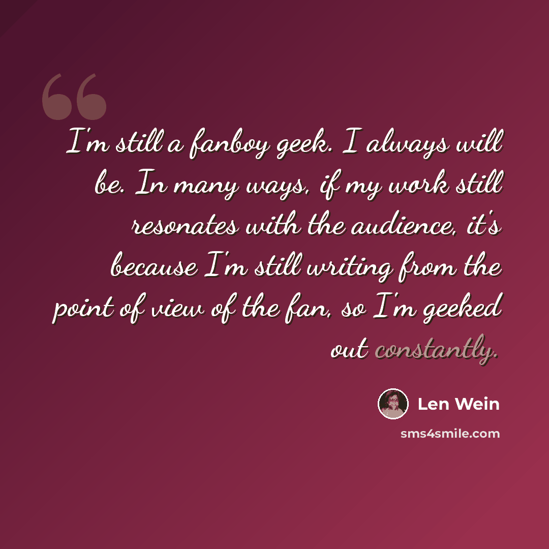 “I'm still a fanboy geek. I always will be. In many ways, if my work still resonates with the audience, it's because I'm still writing from the point of view of the fan, so I'm geeked out constantly.” quote by Len Wein