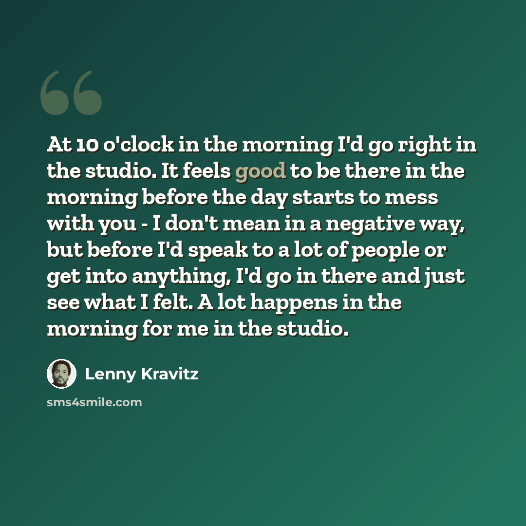 “At 10 o'clock in the morning I'd go right in the studio. It feels good to be there in the morning before the day starts to mess with you - I don't mean in a negative way, but before I'd speak to a lot of people or get into anything, I'd go in there and just see what I felt. A lot happens in the…” quote by Lenny Kravitz