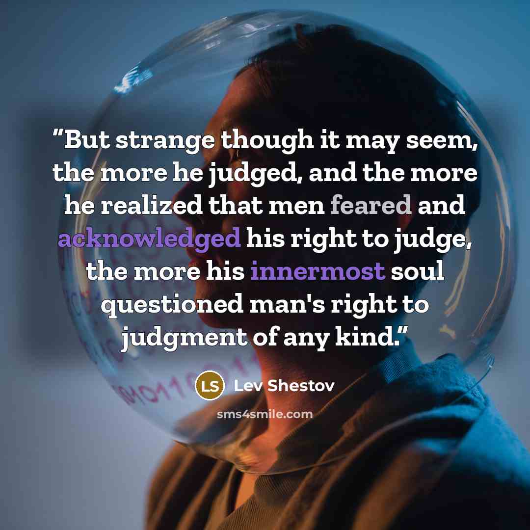 “But strange though it may seem, the more he judged, and the more he realized that men feared and acknowledged his right to judge, the more his innermost soul questioned man's right to judgment of any kind.” quote by Lev Shestov