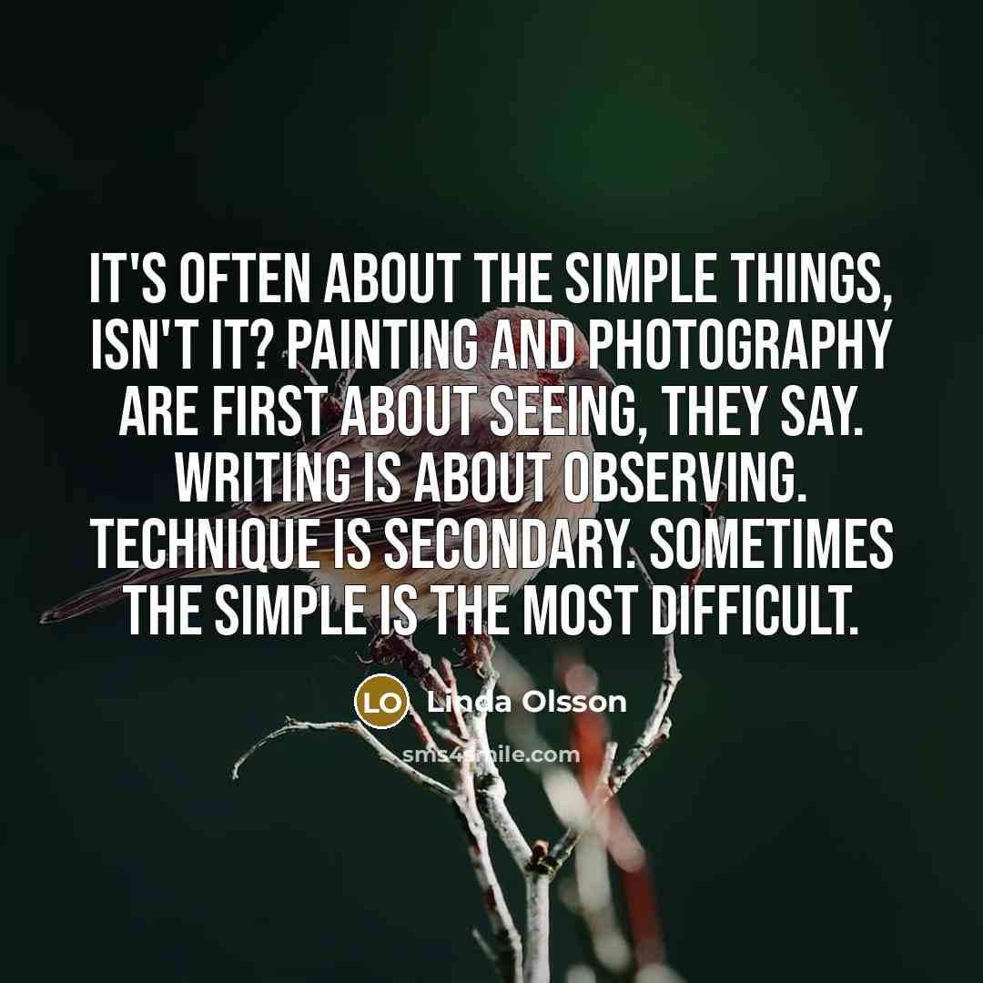 “It's often about the simple things, isn't it? Painting and photography are first about seeing, they say. Writing is about observing. Technique is secondary. Sometimes the simple is the most difficult.” quote by Linda Olsson