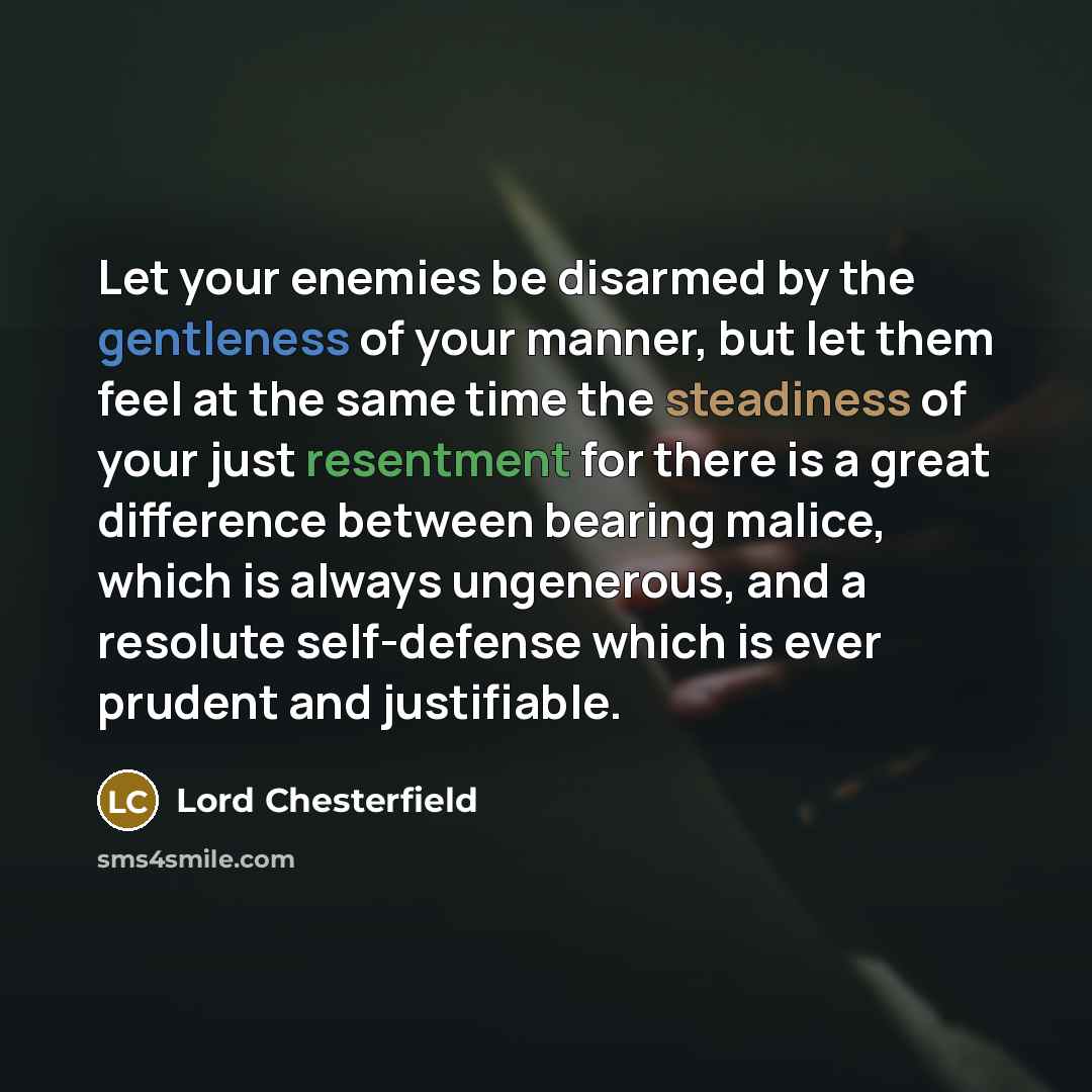 “Let your enemies be disarmed by the gentleness of your manner, but let them feel at the same time the steadiness of your just resentment for there is a great difference between bearing malice, which is always ungenerous, and a resolute self-defense which is ever prudent and justifiable.” quote by Lord Chesterfield
