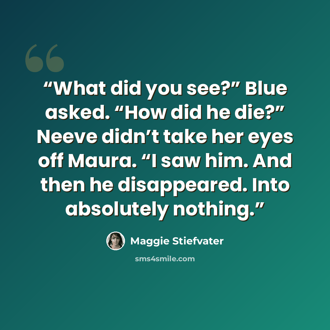 “What did you see?” Blue asked. “How did he die?” Neeve didn’t take her eyes off Maura. “I saw him. And then he disappeared. Into absolutely nothing.” quote by Maggie Stiefvater