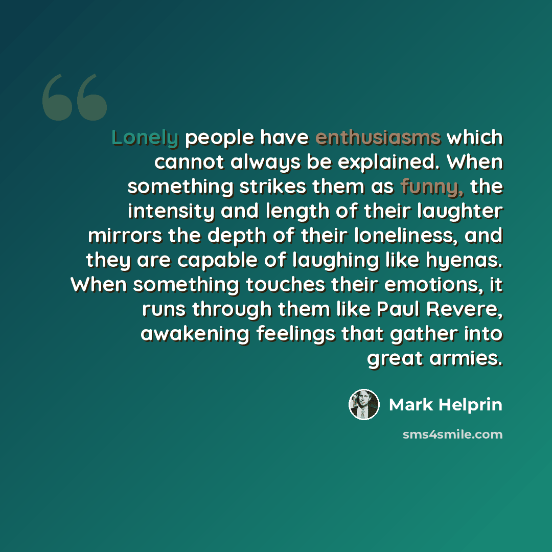 “Lonely people have enthusiasms which cannot always be explained. When something strikes them as funny, the intensity and length of their laughter mirrors the depth of their loneliness, and they are capable of laughing like hyenas. When something touches their emotions, it runs through them like…” quote by Mark Helprin