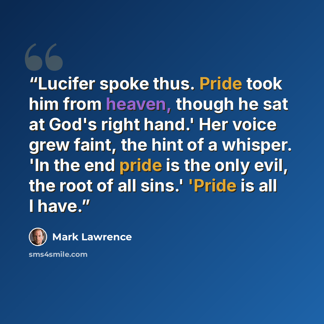 “Lucifer spoke thus. Pride took him from heaven, though he sat at God's right hand.' Her voice grew faint, the hint of a whisper. 'In the end pride is the only evil, the root of all sins.' 'Pride is all I have.” quote by Mark Lawrence