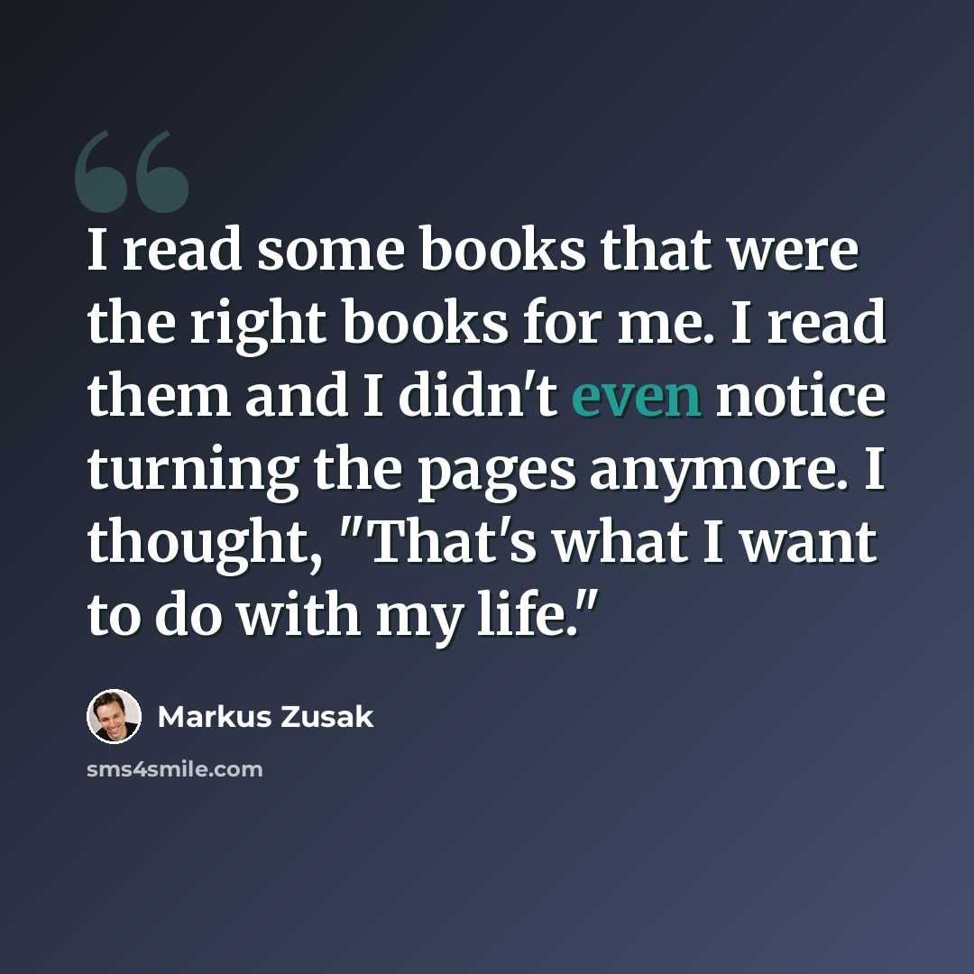 “I read some books that were the right books for me. I read them and I didn't even notice turning the pages anymore. I thought, "That's what I want to do with my life."” quote by Markus Zusak