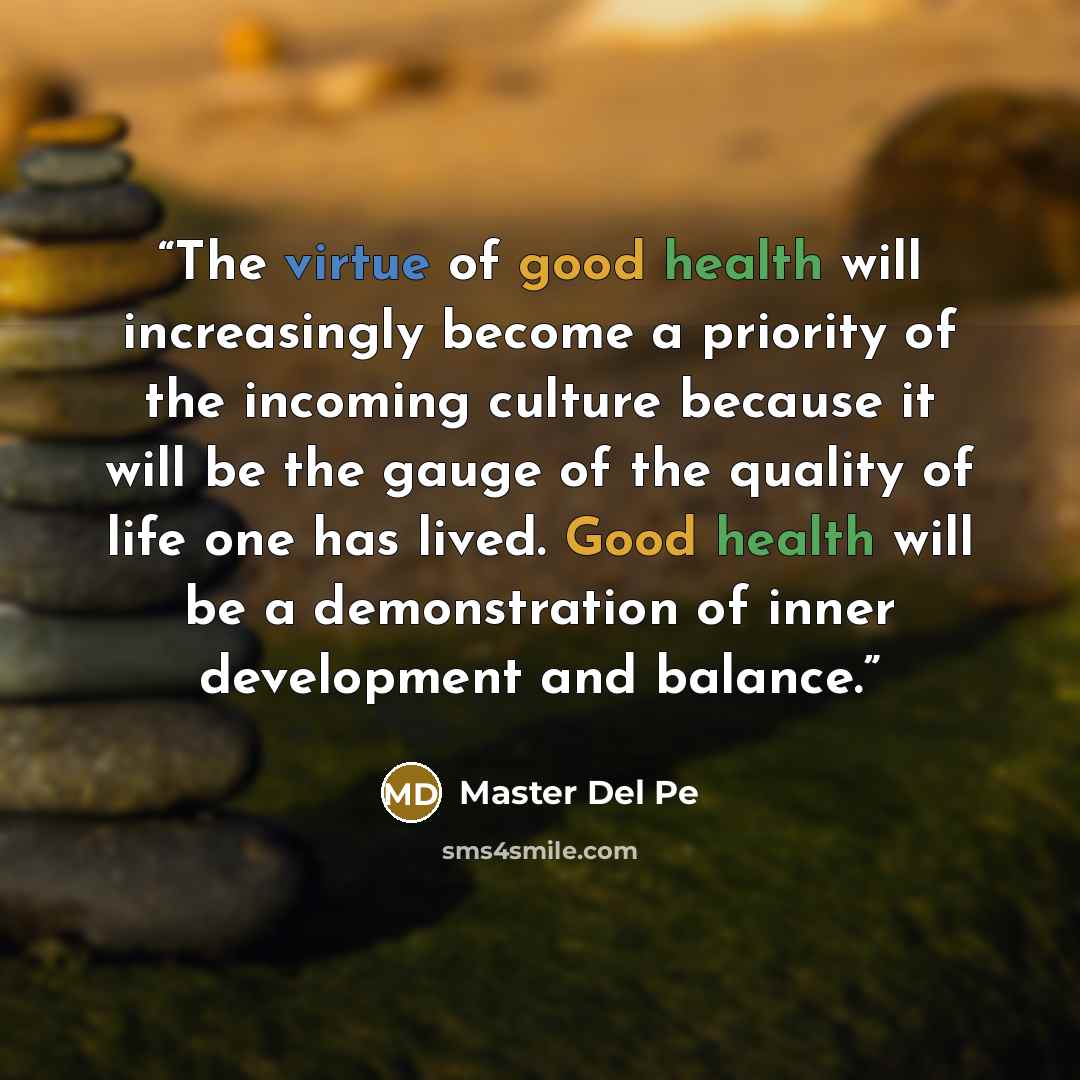 “The virtue of good health will increasingly become a priority of the incoming culture because it will be the gauge of the quality of life one has lived. Good health will be a demonstration of inner development and balance.” quote by Master Del Pe