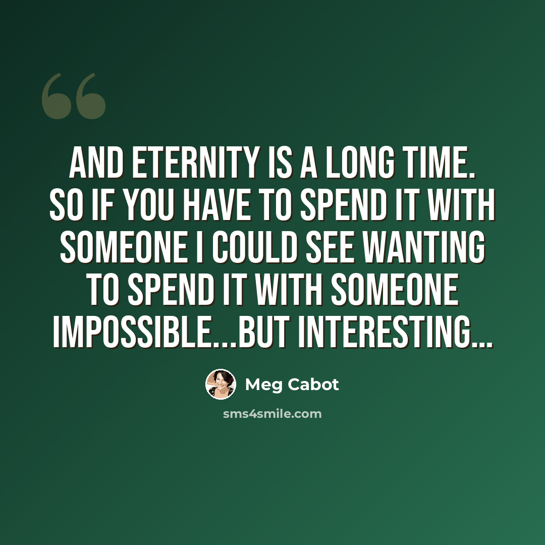 “And eternity is a long time. So if you have to spend it with someone I could see wanting to spend it with someone impossible...but interesting…” quote by Meg Cabot
